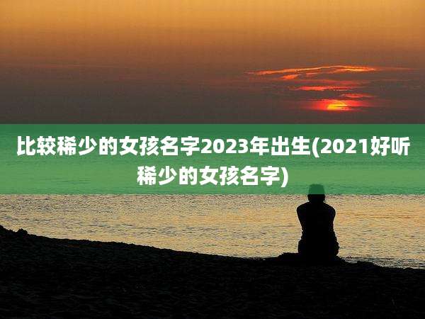 比较稀少的女孩名字2023年出生(2021好听稀少的女孩名字)