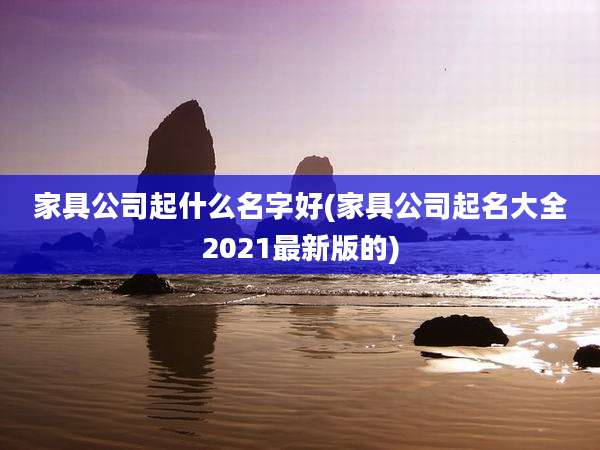家具公司起什么名字好(家具公司起名大全2021最新版的)