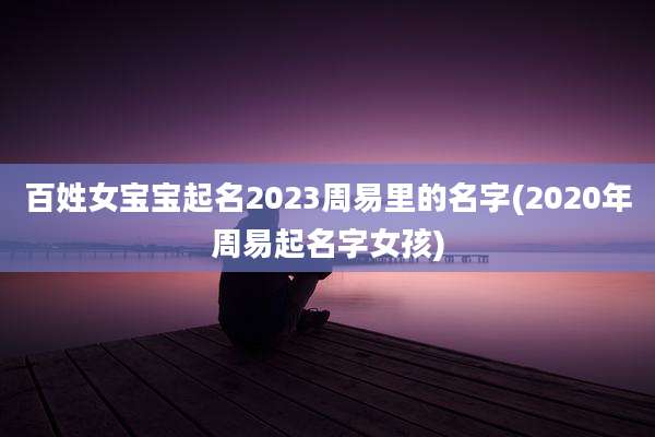 百姓女宝宝起名2023周易里的名字(2020年周易起名字女孩)