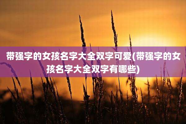 带强字的女孩名字大全双字可爱(带强字的女孩名字大全双字有哪些)