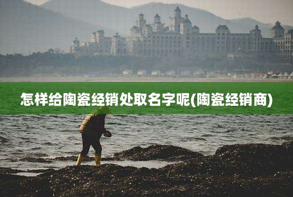 怎样给陶瓷经销处取名字呢(陶瓷经销商)
