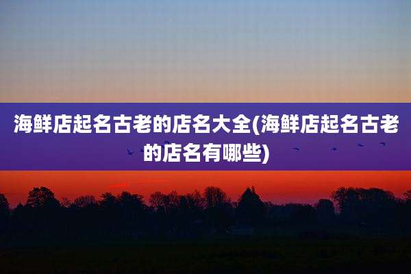 海鲜店起名古老的店名大全(海鲜店起名古老的店名有哪些)