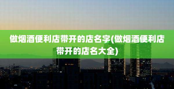 做烟酒便利店带开的店名字(做烟酒便利店带开的店名大全)
