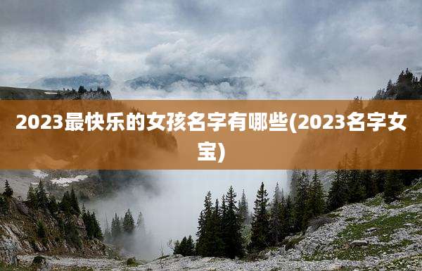2023最快乐的女孩名字有哪些(2023名字女宝)