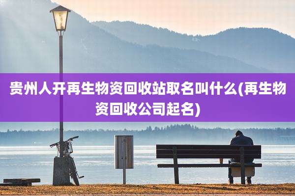 贵州人开再生物资回收站取名叫什么(再生物资回收公司起名)