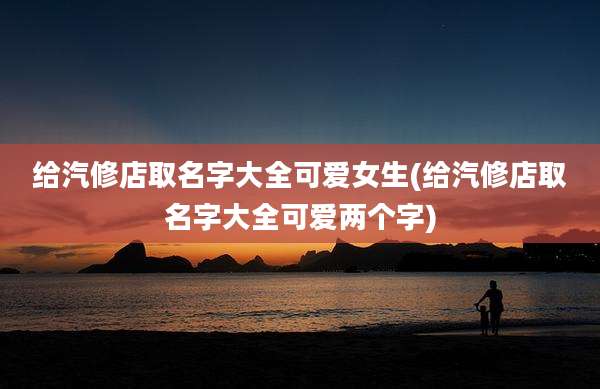 给汽修店取名字大全可爱女生(给汽修店取名字大全可爱两个字)