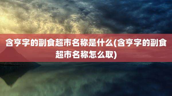 含亨字的副食超市名称是什么(含亨字的副食超市名称怎么取)