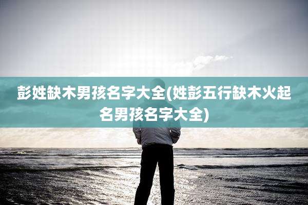 彭姓缺木男孩名字大全(姓彭五行缺木火起名男孩名字大全)
