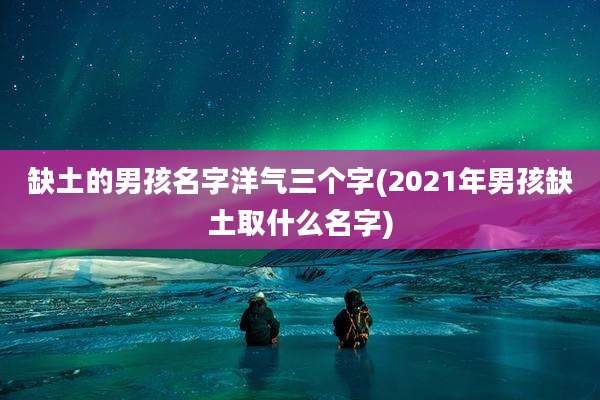 缺土的男孩名字洋气三个字(2021年男孩缺土取什么名字)