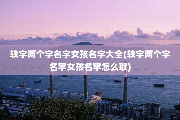 轶字两个字名字女孩名字大全(轶字两个字名字女孩名字怎么取)