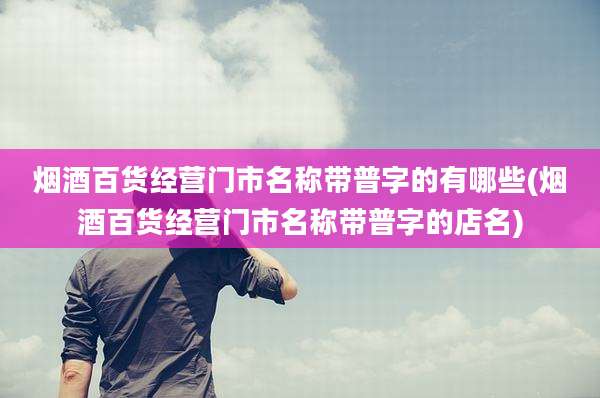 烟酒百货经营门市名称带普字的有哪些(烟酒百货经营门市名称带普字的店名)