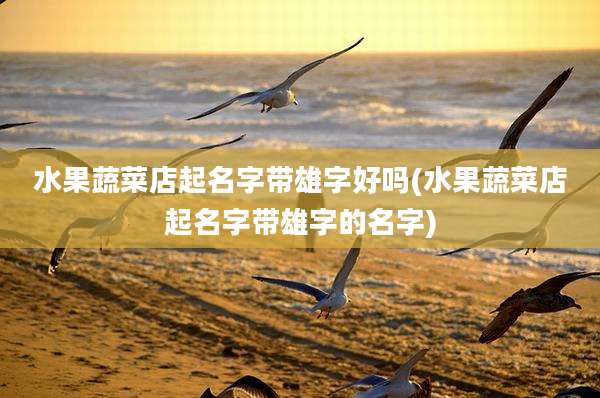 水果蔬菜店起名字带雄字好吗(水果蔬菜店起名字带雄字的名字)