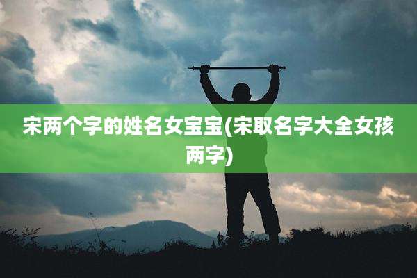 宋两个字的姓名女宝宝(宋取名字大全女孩两字)