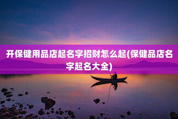 开保健用品店起名字招财怎么起(保健品店名字起名大全)