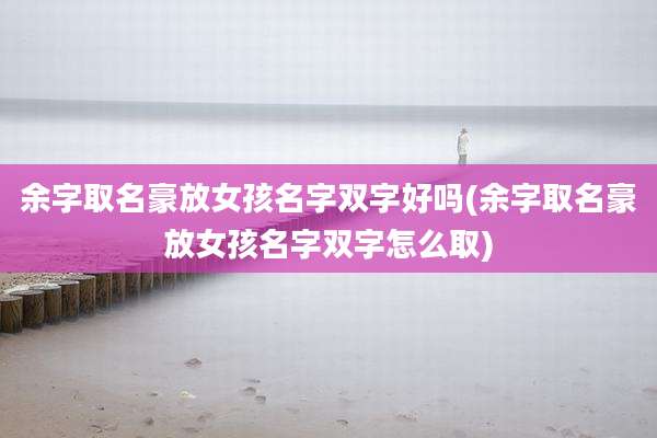 余字取名豪放女孩名字双字好吗(余字取名豪放女孩名字双字怎么取)