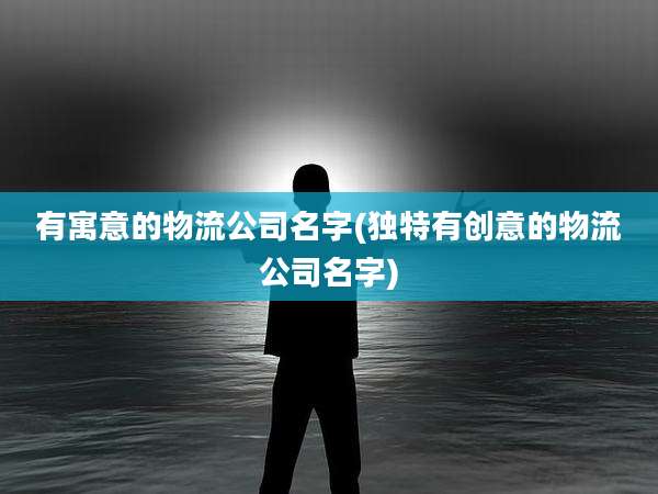 有寓意的物流公司名字(独特有创意的物流公司名字)