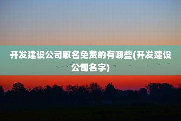 开发建设公司取名免费的有哪些(开发建设公司名字)