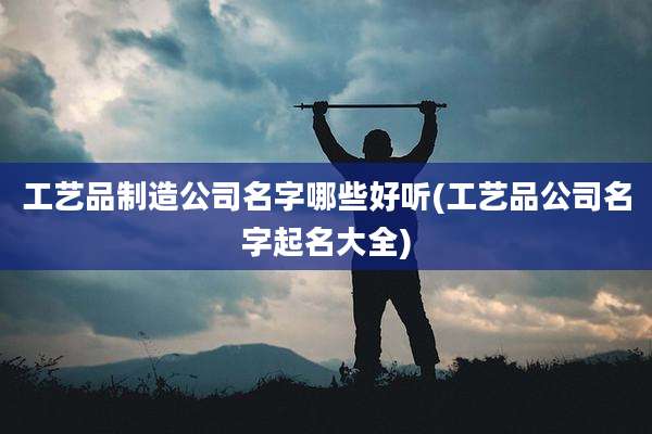 工艺品制造公司名字哪些好听(工艺品公司名字起名大全)