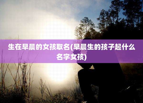 生在早晨的女孩取名(早晨生的孩子起什么名字女孩)