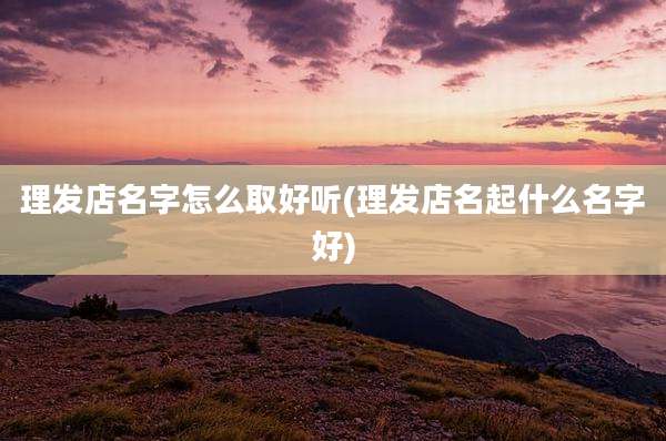理发店名字怎么取好听(理发店名起什么名字好)