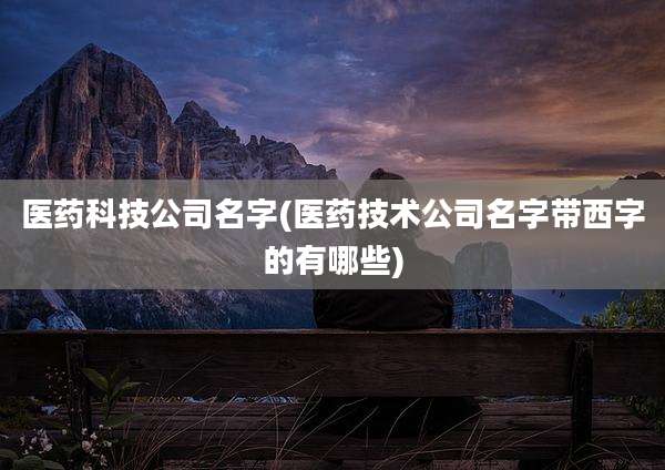 医药科技公司名字(医药技术公司名字带西字的有哪些)