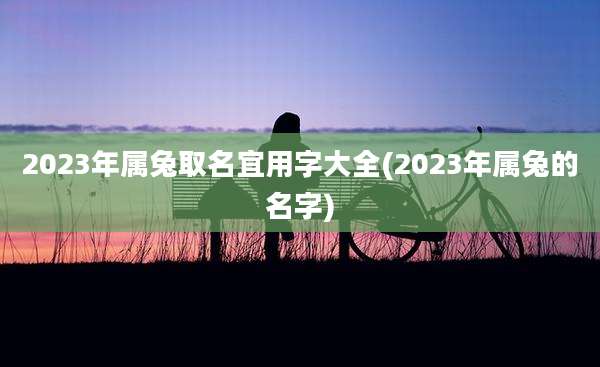 2023年属兔取名宜用字大全(2023年属兔的名字)