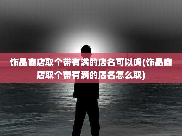 饰品商店取个带有满的店名可以吗(饰品商店取个带有满的店名怎么取)