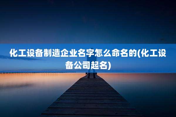 化工设备制造企业名字怎么命名的(化工设备公司起名)