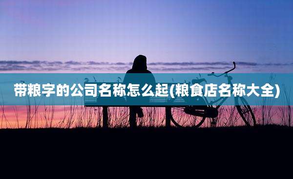 带粮字的公司名称怎么起(粮食店名称大全)