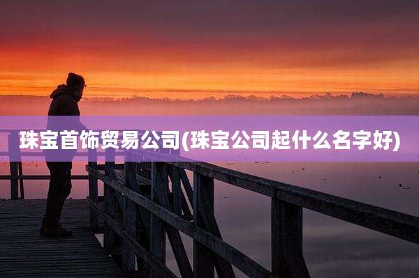 珠宝首饰贸易公司(珠宝公司起什么名字好)