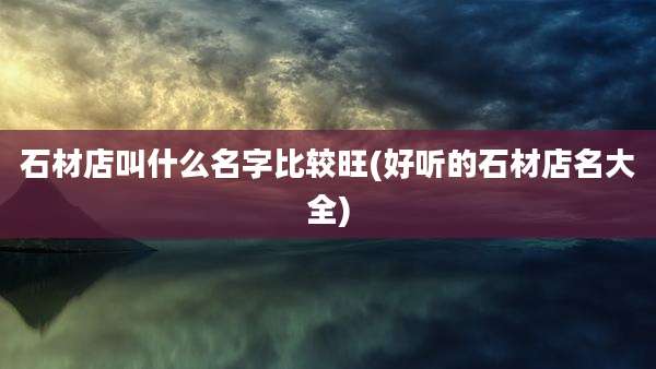 石材店叫什么名字比较旺(好听的石材店名大全)