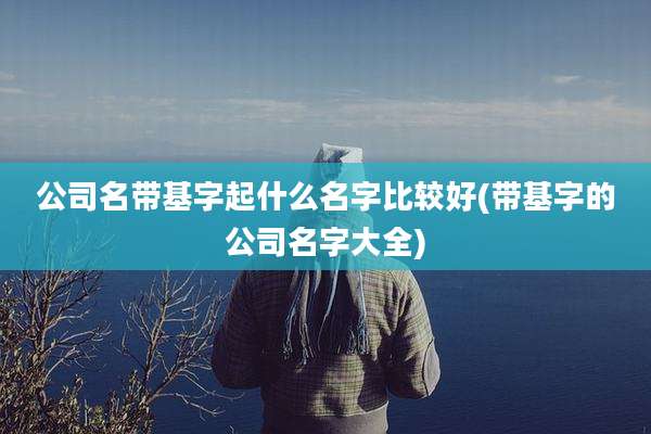 公司名带基字起什么名字比较好(带基字的公司名字大全)