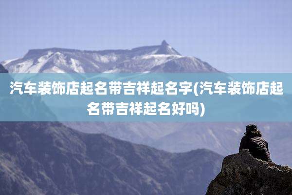 汽车装饰店起名带吉祥起名字(汽车装饰店起名带吉祥起名好吗)
