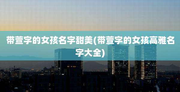 带萱字的女孩名字甜美(带萱字的女孩高雅名字大全)