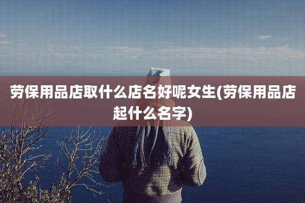 劳保用品店取什么店名好呢女生(劳保用品店起什么名字)