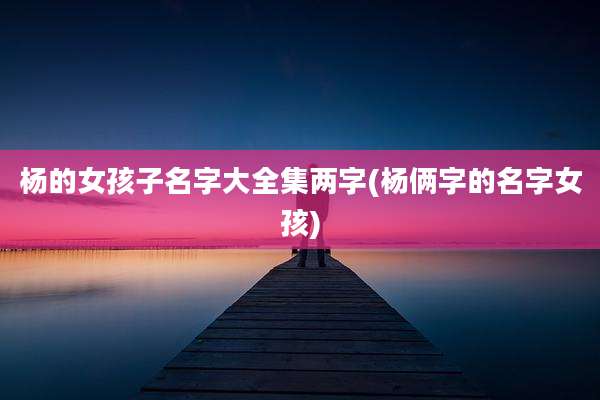杨的女孩子名字大全集两字(杨俩字的名字女孩)