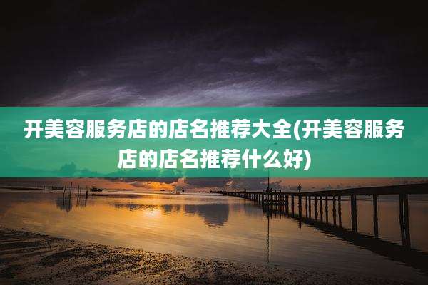 开美容服务店的店名推荐大全(开美容服务店的店名推荐什么好)