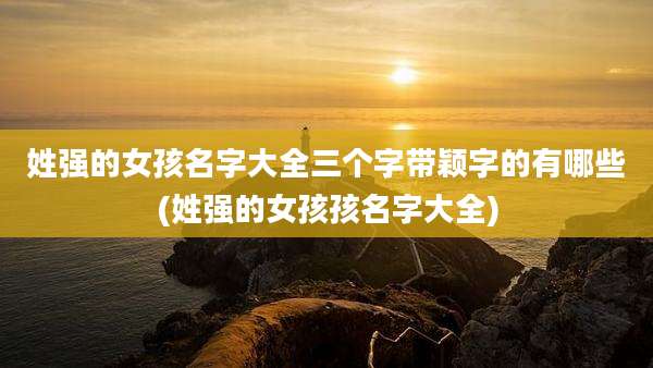姓强的女孩名字大全三个字带颖字的有哪些(姓强的女孩孩名字大全)