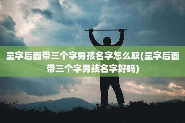 呈字后面带三个字男孩名字怎么取(呈字后面带三个字男孩名字好吗)