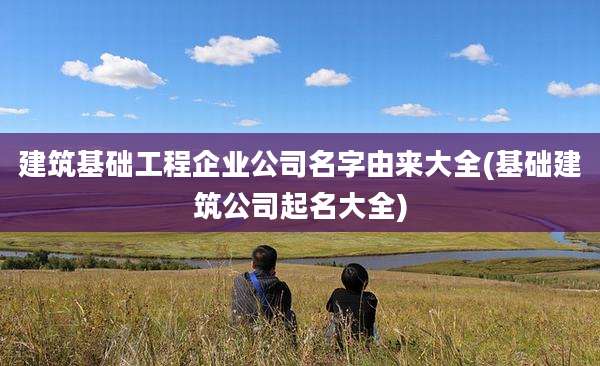 建筑基础工程企业公司名字由来大全(基础建筑公司起名大全)