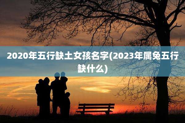 2020年五行缺土女孩名字(2023年属兔五行缺什么)