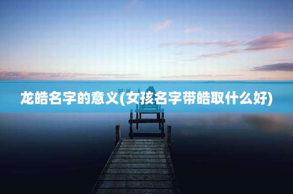 龙皓名字的意义(女孩名字带皓取什么好)