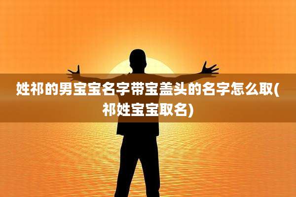 姓祁的男宝宝名字带宝盖头的名字怎么取(祁姓宝宝取名)