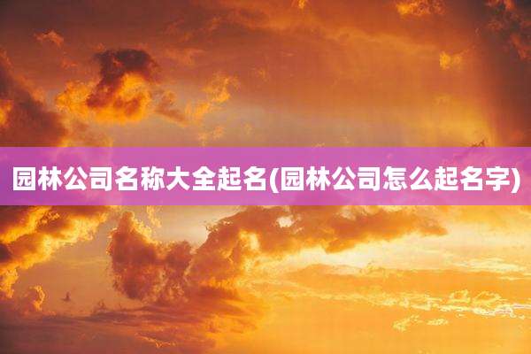 园林公司名称大全起名(园林公司怎么起名字)