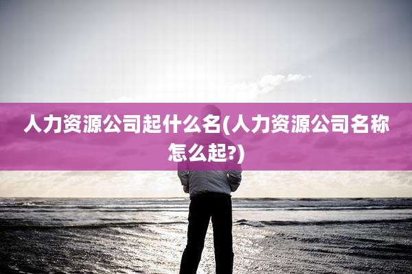 人力资源公司起什么名(人力资源公司名称怎么起?)