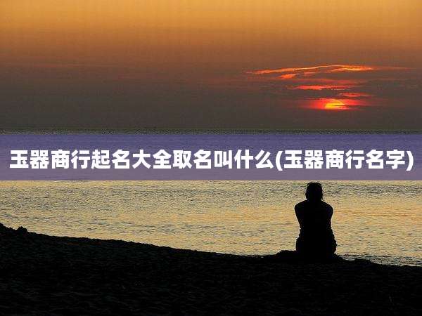 玉器商行起名大全取名叫什么(玉器商行名字)