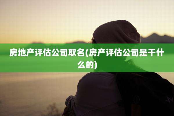 房地产评估公司取名(房产评估公司是干什么的)
