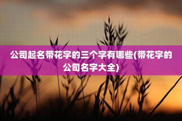 公司起名带花字的三个字有哪些(带花字的公司名字大全)