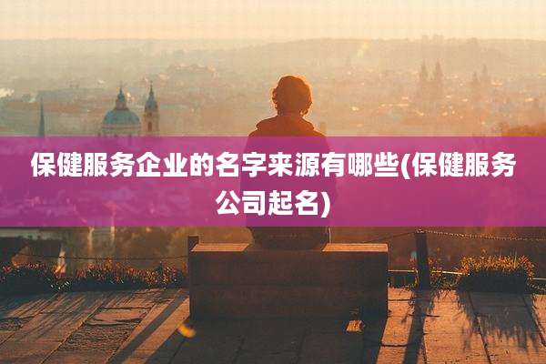 保健服务企业的名字来源有哪些(保健服务公司起名)