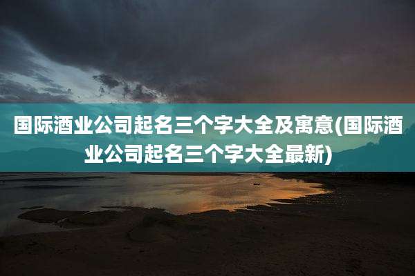 国际酒业公司起名三个字大全及寓意(国际酒业公司起名三个字大全最新)